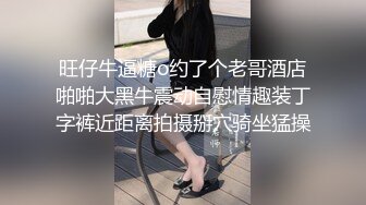 旺仔牛逼糖o约了个老哥酒店啪啪大黑牛震动自慰情趣装丁字裤近距离拍摄掰穴骑坐猛操