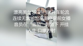 漂亮美女3P 进门就开车轮流连续无套输出高潮痉挛前女播音员在“雪茄”刺激下 开挂人生 口爆内射