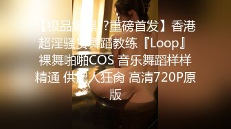 【极品媚黑??重磅首发】香港超淫骚货舞蹈教练『Loop』裸舞啪啪COS 音乐舞蹈样样精通 供黑人狂肏 高清720P原版