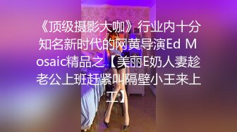 《顶级摄影大咖》行业内十分知名新时代的网黄导演Ed Mosaic精品之【美丽E奶人妻趁老公上班赶紧叫隔壁小王来上工】