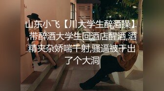 山东小飞【川大学生醉酒操】,带醉酒大学生回酒店醒酒,酒精夹杂娇喘干射,骚逼被干出了个大洞