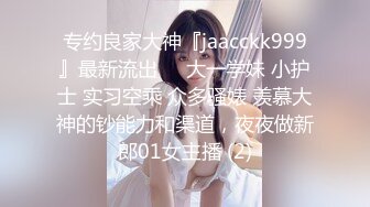 专约良家大神『jaacckk999』最新流出❤️大一学妹 小护士 实习空乘 众多骚婊 羡慕大神的钞能力和渠道，夜夜做新郎01女主播 (2)