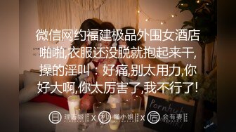 微信网约福建极品外围女酒店啪啪,衣服还没脱就抱起来干,操的淫叫：好痛,别太用力,你好大啊,你太厉害了,我不行了!