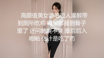    高颜值美女酒吧被人灌醉带到厕所吃鸡 喝尿都骚到骨子里了 还问她爽不爽 最后后入啪啪 估计是吃了药