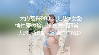   大内密探008，少男少女激情性爱体验，这次发挥超常，大屌干嫩逼，娇喘阵阵精彩