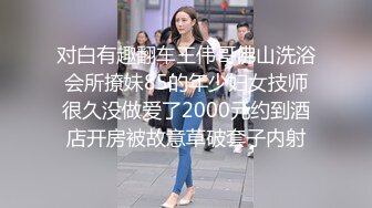 对白有趣翻车王伟哥佛山洗浴会所撩妹85的年少妇女技师很久没做爱了2000元约到酒店开房被故意草破套子内射