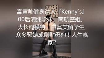 高富帅健身达人『Kenny`s』00后清纯学妹、南航空姐、大长腿模特、白富美留学生 众多骚婊成倒贴母狗！人生赢家2