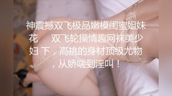 神震撼双飞极品嫩模闺蜜姐妹花❤️双飞轮操情趣网袜美少妇 下，高挑的身材顶级尤物，从娇喘到淫叫！