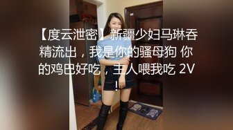 【度云泄密】新疆少妇马琳吞精流出，我是你的骚母狗 你的鸡巴好吃，主人喂我吃 2V！