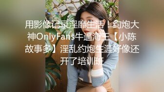 用影像记录淫靡生活！约炮大神OnlyFans牛逼海王【小陈故事多】淫乱约炮生涯好像还开了培训班