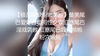 【极品稀缺粉嫩美鲍】最美尾巴爱好者母狗性女奴肛塞尾巴淫戏调教 肛塞尾巴后入啪啪 粉穴嫩鲍