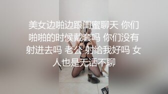 美女边啪边跟闺蜜聊天 你们啪啪的时候戴套吗 你们没有射进去吗 老公 射给我好吗 女人也是无话不聊