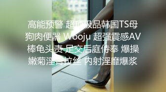 高能预警 超顶极品韩国TS母狗肉便器 Wooju 超强震感AV棒龟头责 足交后庭侍奉 爆操嫩菊淫臀拉丝 内射淫靡爆浆