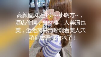 高颜值风骚少妇~小晓方~，酒店偷情，身材棒，人美逼也美，近距离高清晰观看美人穴，稍稍拨弄就出水了！