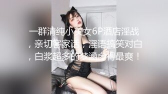 一群清纯小美女6P酒店淫战，亲切客家话，淫语搞笑对白，白浆超多的梦涵肏得最爽！