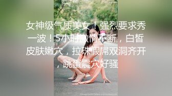 女神级气质美女！强烈要求秀一波！5小时激情不断，白皙皮肤嫩穴，拉珠假屌双洞齐开，跳蛋震穴好骚