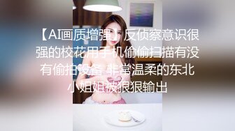 【AI画质增强】反侦察意识很强的校花用手机偷偷扫描有没有偷拍设备 非常温柔的东北小姐姐被狠狠输出