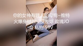 你的女神有錢人的母狗~推特火爆身材網紅反差婊 玫瑰JOO 私拍 59V