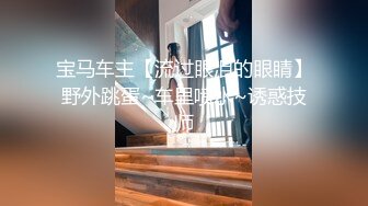 宝马车主【流过眼泪的眼睛】野外跳蛋~车里喷水~诱惑技师