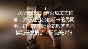 ✿风骚小少妇✿老公热衷去钓鱼，妻子趁机出轨新来的男同事，进门来不及脱衣服就自己摸奶子发情了，极品美少妇