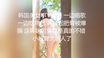 韩国美女KTV发情 一边唱歌一边吃鸡巴 再撅起肥臀被爆操 这韩妹的身材是真的不错 小翘臀太诱人了