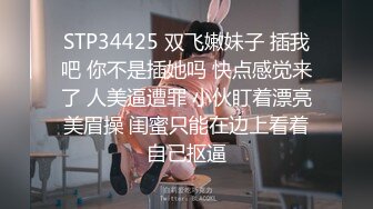 STP34425 双飞嫩妹子 插我吧 你不是插她吗 快点感觉来了 人美逼遭罪 小伙盯着漂亮美眉操 闺蜜只能在边上看着自己抠逼