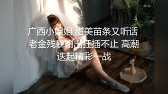 广西小姐姐 甜美苗条又听话 老金残暴输出狂插不止 高潮迭起精彩一战