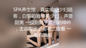 SPA养生馆，真实偷拍少妇顾客，白皙的翘臀美少妇，声音甜美 一摸到奶子就开始呻吟，主动掏出小哥老二握着 一看有戏啦