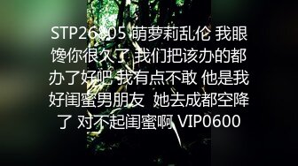 STP26805 萌萝莉乱伦 我眼馋你很久了 我们把该办的都办了好吧 我有点不敢 他是我好闺蜜男朋友  她去成都空降了 对不起闺蜜啊 VIP0600